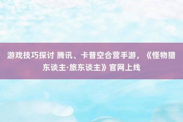 游戏技巧探讨 腾讯、卡普空合营手游，《怪物猎东谈主·旅东谈主》官网上线