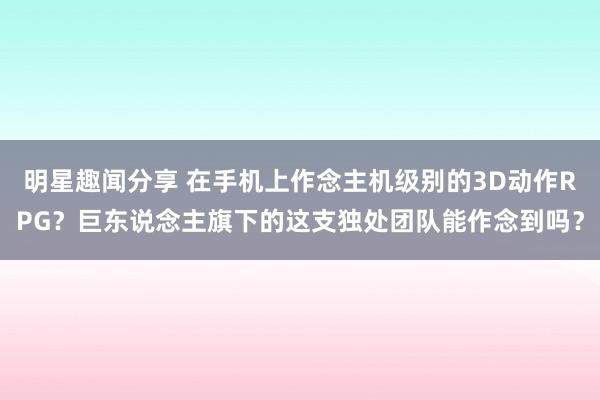 明星趣闻分享 在手机上作念主机级别的3D动作RPG？巨东说念主旗下的这支独处团队能作念到吗？