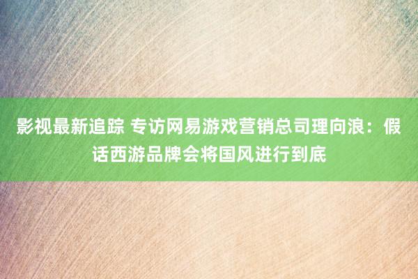 影视最新追踪 专访网易游戏营销总司理向浪：假话西游品牌会将国风进行到底