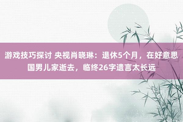 游戏技巧探讨 央视肖晓琳：退休5个月，在好意思国男儿家逝去，临终26字遗言太长远