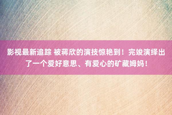 影视最新追踪 被蒋欣的演技惊艳到！完竣演绎出了一个爱好意思、有爱心的矿藏姆妈！