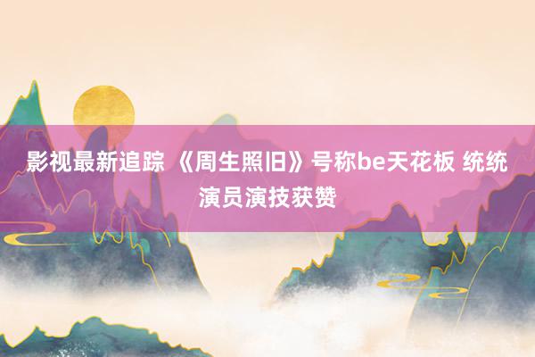 影视最新追踪 《周生照旧》号称be天花板 统统演员演技获赞