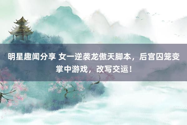 明星趣闻分享 女一逆袭龙傲天脚本，后宫囚笼变掌中游戏，改写交运！