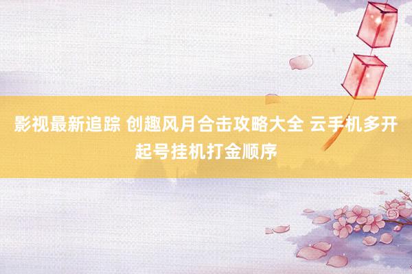 影视最新追踪 创趣风月合击攻略大全 云手机多开起号挂机打金顺序