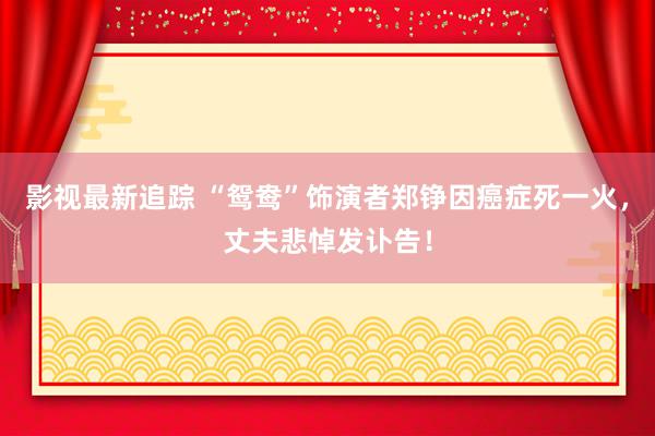 影视最新追踪 “鸳鸯”饰演者郑铮因癌症死一火，丈夫悲悼发讣告！