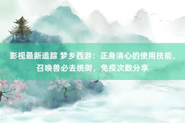 影视最新追踪 梦乡西游：正身清心的使用技能，召唤兽必去统御，免疫次数分享