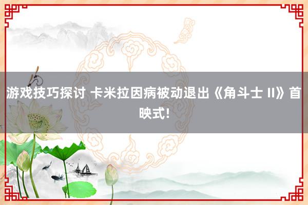 游戏技巧探讨 卡米拉因病被动退出《角斗士 II》首映式!