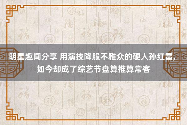 明星趣闻分享 用演技降服不雅众的硬人孙红雷, 如今却成了综艺节盘算推算常客