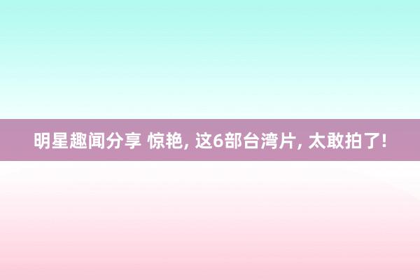 明星趣闻分享 惊艳, 这6部台湾片, 太敢拍了!