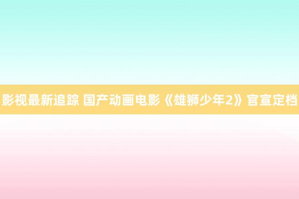 影视最新追踪 国产动画电影《雄狮少年2》官宣定档