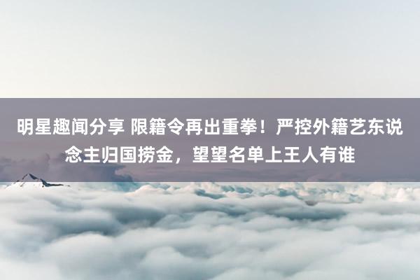 明星趣闻分享 限籍令再出重拳！严控外籍艺东说念主归国捞金，望望名单上王人有谁