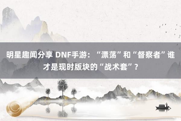 明星趣闻分享 DNF手游：“漂荡”和“督察者”谁才是现时版块的“战术套”？