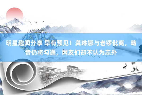 明星趣闻分享 早有预见！龚琳娜与老锣仳离，畴昔仍将勾通，网友们却不认为志外