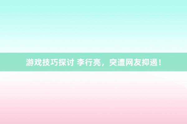 游戏技巧探讨 李行亮，突遭网友抑遏！