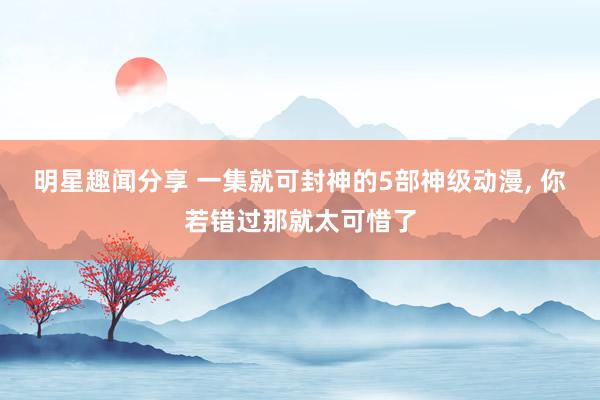 明星趣闻分享 一集就可封神的5部神级动漫, 你若错过那就太可惜了