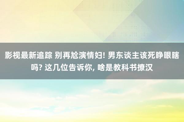 影视最新追踪 别再尬演情妇! 男东谈主该死睁眼瞎吗? 这几位告诉你, 啥是教科书撩汉