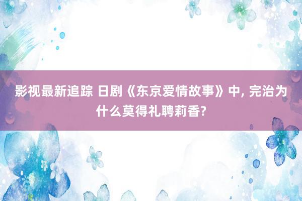 影视最新追踪 日剧《东京爱情故事》中, 完治为什么莫得礼聘莉香?