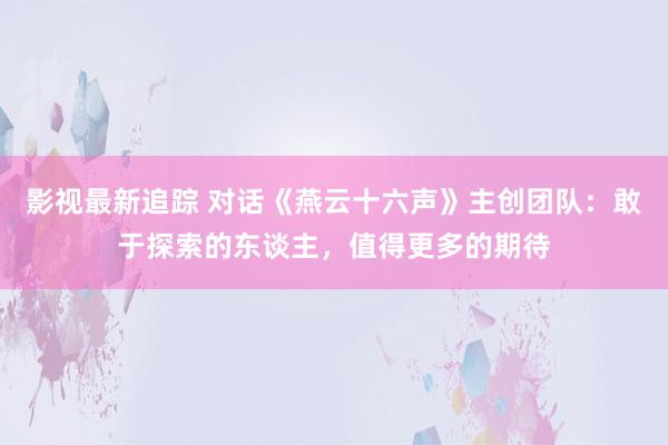 影视最新追踪 对话《燕云十六声》主创团队：敢于探索的东谈主，值得更多的期待