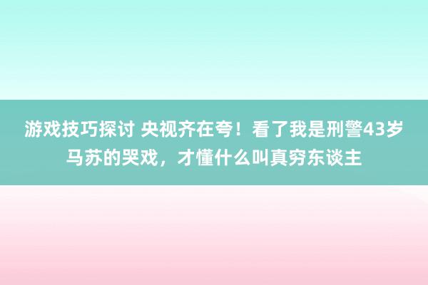 游戏技巧探讨 央视齐在夸！看了我是刑警43岁马苏的哭戏，才懂什么叫真穷东谈主