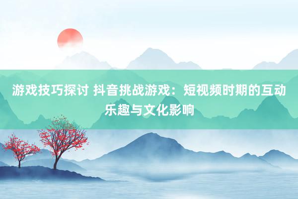 游戏技巧探讨 抖音挑战游戏：短视频时期的互动乐趣与文化影响