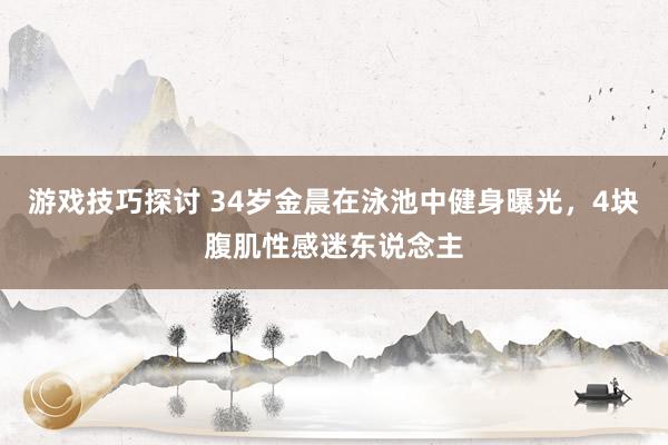 游戏技巧探讨 34岁金晨在泳池中健身曝光，4块腹肌性感迷东说念主