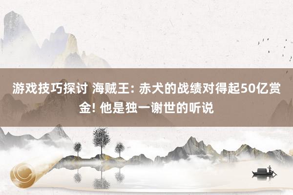 游戏技巧探讨 海贼王: 赤犬的战绩对得起50亿赏金! 他是独一谢世的听说