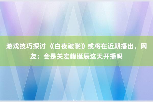 游戏技巧探讨 《白夜破晓》或将在近期播出，网友：会是关宏峰诞辰这天开播吗