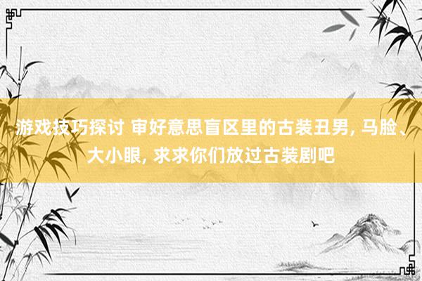 游戏技巧探讨 审好意思盲区里的古装丑男, 马脸、大小眼, 求求你们放过古装剧吧