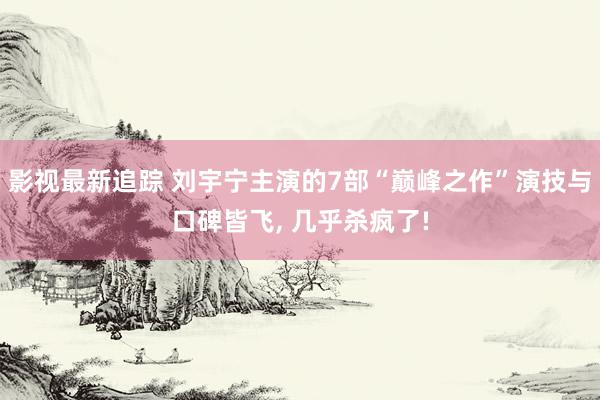 影视最新追踪 刘宇宁主演的7部“巅峰之作”演技与口碑皆飞, 几乎杀疯了!