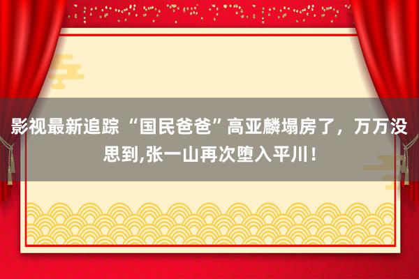 影视最新追踪 “国民爸爸”高亚麟塌房了，万万没思到,张一山再次堕入平川！