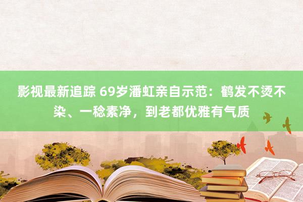 影视最新追踪 69岁潘虹亲自示范：鹤发不烫不染、一稔素净，到老都优雅有气质