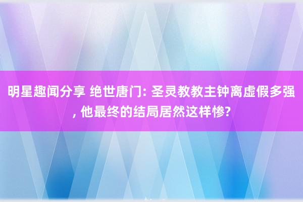 明星趣闻分享 绝世唐门: 圣灵教教主钟离虚假多强, 他最终的结局居然这样惨?