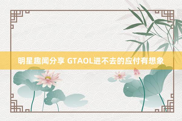 明星趣闻分享 GTAOL进不去的应付有想象