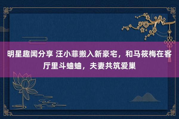 明星趣闻分享 汪小菲搬入新豪宅，和马筱梅在客厅里斗蛐蛐，夫妻共筑爱巢