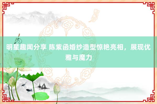 明星趣闻分享 陈紫函婚纱造型惊艳亮相，展现优雅与魔力