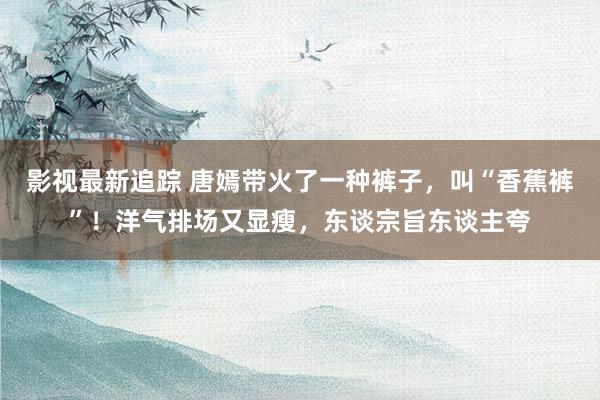 影视最新追踪 唐嫣带火了一种裤子，叫“香蕉裤”！洋气排场又显瘦，东谈宗旨东谈主夸