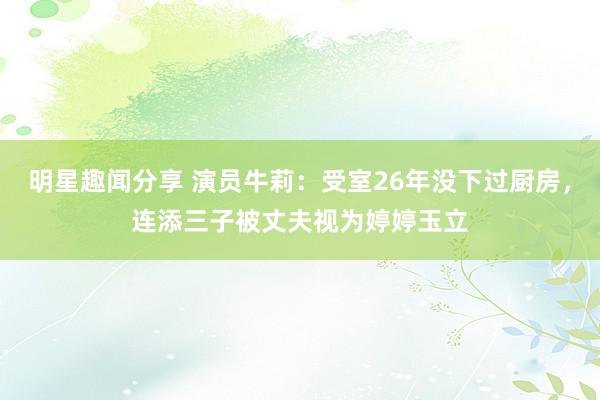 明星趣闻分享 演员牛莉：受室26年没下过厨房，连添三子被丈夫视为婷婷玉立