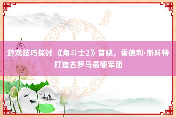 游戏技巧探讨 《角斗士2》首映，雷德利·斯科特打造古罗马最硬军团