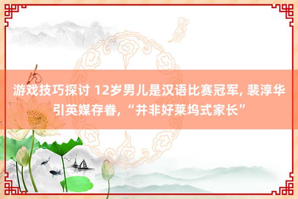 游戏技巧探讨 12岁男儿是汉语比赛冠军, 裴淳华引英媒存眷, “并非好莱坞式家长”