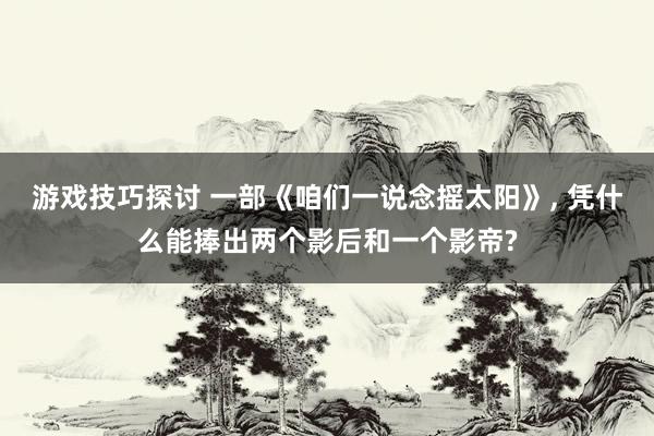 游戏技巧探讨 一部《咱们一说念摇太阳》, 凭什么能捧出两个影后和一个影帝?