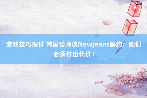 游戏技巧探讨 韩国讼师谈Newjeans解约：她们必须付出代价！