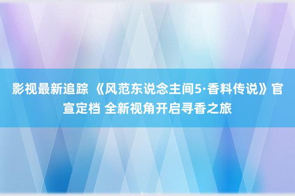 影视最新追踪 《风范东说念主间5·香料传说》官宣定档 全新视角开启寻香之旅