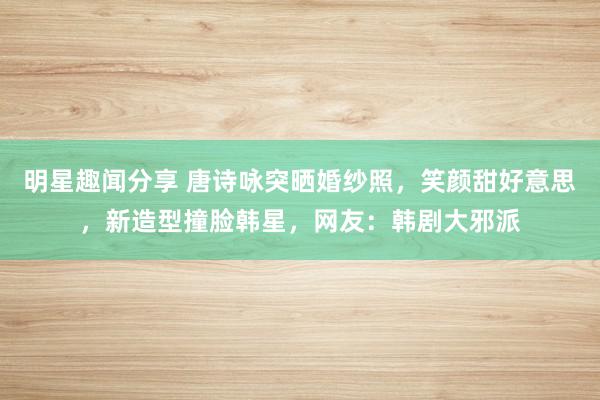 明星趣闻分享 唐诗咏突晒婚纱照，笑颜甜好意思，新造型撞脸韩星，网友：韩剧大邪派