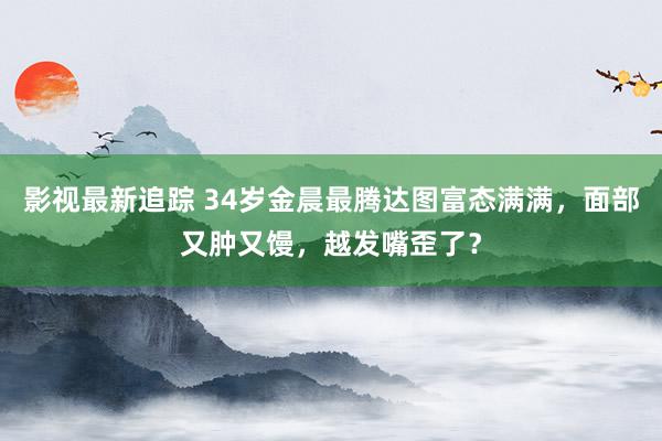 影视最新追踪 34岁金晨最腾达图富态满满，面部又肿又馒，越发嘴歪了？