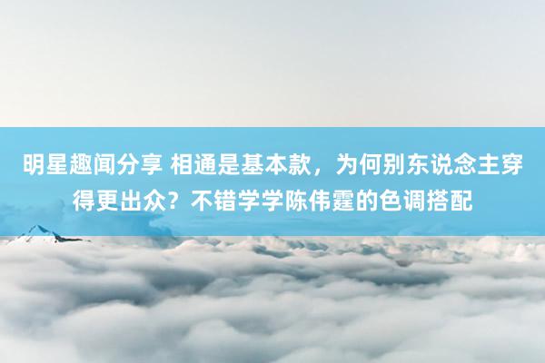 明星趣闻分享 相通是基本款，为何别东说念主穿得更出众？不错学学陈伟霆的色调搭配