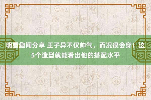 明星趣闻分享 王子异不仅帅气，而况很会穿！这5个造型就能看出他的搭配水平