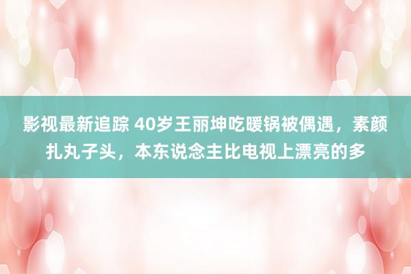 影视最新追踪 40岁王丽坤吃暖锅被偶遇，素颜扎丸子头，本东说念主比电视上漂亮的多