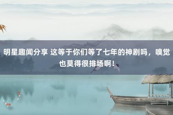 明星趣闻分享 这等于你们等了七年的神剧吗，嗅觉也莫得很排场啊！