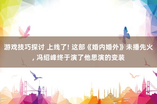 游戏技巧探讨 上线了! 这部《婚内婚外》未播先火, 冯绍峰终于演了他思演的变装