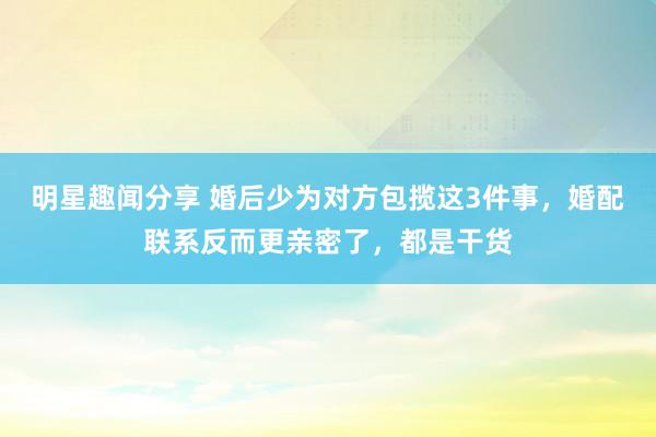 明星趣闻分享 婚后少为对方包揽这3件事，婚配联系反而更亲密了，都是干货